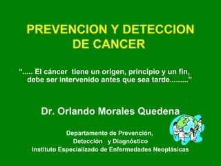 PREVENCION Y DETECCION
DE CANCER
“..... El cáncer tiene un origen, principio y un fín,
debe ser intervenido antes que sea tarde.........”
Dr. Orlando Morales Quedena
Departamento de Prevención,
Detección y Diagnóstico
Instituto Especializado de Enfermedades Neoplásicas
 