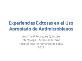 Experiencias  Exitosas  en  el  Uso  
Apropiado  de  An2microbianos
       Jose	
  Yesid	
  Rodriguez	
  Quintero	
  
       Infectólogia	
  -­‐	
  Medicina	
  Interna	
  
     Hospital	
  Rosario	
  Pumarejo	
  de	
  Lopez	
  
                         2012	
  
 
