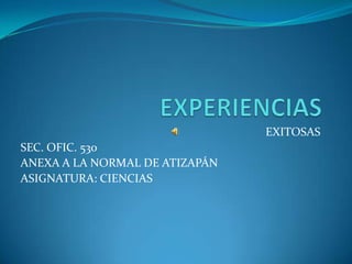 EXPERIENCIAS  EXITOSAS SEC. OFIC. 530  ANEXA A LA NORMAL DE ATIZAPÁN ASIGNATURA: CIENCIAS 