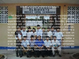 MIS RELACIONES INTERPERSONALES


•       Mi llegada a Yaquerana, Colonia Angamos, una maravillosa
    comunidad mestiza de Loreto, fue una de las mas gratas
    experiencias que me ha regalo mi labor docente, allá me
    encontré con un grupo humano bastante cálido y acogedor,
    no solo de colegas, sino sobretodo de alumnos y alumnas.
    Con saberes, costumbres y manera de hablar muy diferente a
    la mía. Estuve encarga de subdirección por lo que tuve un
    trato muy cercano,         aprendiendo así a conocernos
    mutuamente. Notaba que les fascinaba escucharme hablar y
    pues de mi parte el entusiasmo no era menor, especialmente
    si se trataba de sus experiencias e inquietudes personales
    matizadas con fantasmagóricas historias , bondades del
    bosque y de su siempre navegable y hermoso río.
 