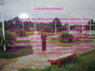 … Y LO INTRAPERSONAL?


 A decir verdad, me sentía profesionalmente realizada, tenía
lo que anhelaba,. Un trabajo estable, unos alumnos y alumnas
que me querían, respetada por los padres, madres y la
comunidad, pero, al caer el ocaso me dejaba invadir por la
nostalgia, la que se disipaba muchas veces en nuestros baños
diarios a orillas del Yaraví y en las largas conversaciones con
otros colegas después de cenar en la pensión, pues valgan
verdad dentro del colegio me sentía muy a gusto junto a mis
estudiantes, pues cultivamos una amistad y cariño especial
en nuestra relación Profesora /alumno(a).
 