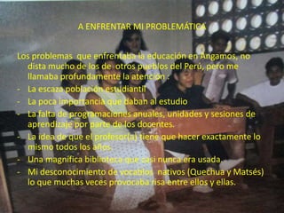 A ENFRENTAR MI PROBLEMÁTICA


Los problemas que enfrentaba la educación en Angamos, no
  dista mucho de los de otros pueblos del Perú, pero me
  llamaba profundamente la atención :
- La escaza población estudiantil
- La poca importancia que daban al estudio
- La falta de programaciones anuales, unidades y sesiones de
  aprendizaje por parte de los docentes.
- La idea de que el profesor(a) tiene que hacer exactamente lo
  mismo todos los años.
- Una magnífica biblioteca que casi nunca era usada.
- Mi desconocimiento de vocablos nativos (Quechua y Matsés)
  lo que muchas veces provocaba risa entre ellos y ellas.
 