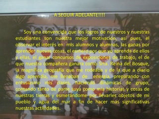A SEGUIR ADELANTE!!!!


    Soy una convencida que los logros de nuestros y nuestras
estudiantes son nuestra mejor motivación, así pues, el
observar el interés en mis alumnos y alumnas, las ganas por
aprender nuevas cosas, el esmero por que yo aprenda de ellos
y ellas, el ganar concursos de exposiciones de trabajo, el de
que nuestra compañera ganara como Srta. Reina del Bosque,
la magnífica geografía que me rodeaba y de la que a diario
algo aprendía, me llenaban de energía, preparando con
entusiasmo mis clases, haciendo dinámicas de grupo,
contando tanto de parte suya como mía historias y cosas de
nuestras tierras y esmerándome por llevarles objetos de mi
pueblo y agua del mar a fin de hacer mas significativas
nuestras actividades.
 