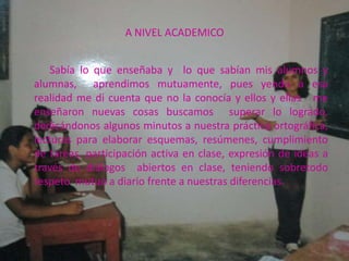 A NIVEL ACADEMICO


    Sabía lo que enseñaba y lo que sabían mis alumnos y
alumnas, aprendimos mutuamente, pues yendo a esa
realidad me di cuenta que no la conocía y ellos y ellas me
enseñaron nuevas cosas buscamos superar lo logrado,
dedicándonos algunos minutos a nuestra práctica ortográfica,
lecturas para elaborar esquemas, resúmenes, cumplimiento
de tareas, participación activa en clase, expresión de ideas a
través de diálogos abiertos en clase, teniendo sobretodo
respeto mutuo a diario frente a nuestras diferencias.
 