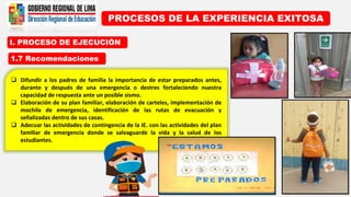 I. PROCESO DE EJECUCIÓN
PROCESOS DE LA EXPERIENCIA EXITOSA
1.7 Recomendaciones
 Difundir a los padres de familia la importancia de estar preparados antes,
durante y después de una emergencia o destres fortaleciendo nuestra
capacidad de respuesta ante un posible sismo.
 Elaboración de su plan familiar, elaboración de carteles, implementación de
mochila de emergencia, identificación de las rutas de evacuación y
señalizadas dentro de sus casas.
 Adecuar las actividades de contingencia de la IE. con las actividades del plan
familiar de emergencia donde se salvaguarde la vida y la salud de los
estudiantes.
 