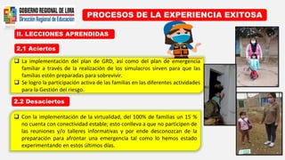 II. LECCIONES APRENDIDAS
PROCESOS DE LA EXPERIENCIA EXITOSA
2.1 Aciertos
2.2 Desaciertos
 Con la implementación de la virtualidad, del 100% de familias un 15 %
no cuenta con conectividad estable; esto conlleva a que no participen de
las reuniones y/o talleres informativas y por ende desconozcan de la
preparación para afrontar una emergencia tal como lo hemos estado
experimentando en estos últimos días.
 La implementación del plan de GRD, así como del plan de emergencia
familiar a través de la realización de los simulacros sirven para que las
familias estén preparadas para sobrevivir.
 Se logro la participación activa de las familias en las diferentes actividades
para la Gestión del riesgo.
 