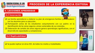 II. LECCIONES APRENDIDAS
PROCESOS DE LA EXPERIENCIA EXITOSA
2.3 Innovación
2.4 Replicabilidad
 Las familia aprendieron a elaborar su plan de emergencia familiar y se articularon
con las docentes para su ejecución.
 Participación activa de los estudiantes conjuntamente con sus padres en la
identificación de las zonas seguras y áreas vulnerables de sus viviendas.
 Elaboración de carteles de zonas seguras genera aprendizajes significativos, con el
desarrollo de capacidades y competencias.
 Se puede replicar en otras IIEE. de todos los niveles y modalidades
 