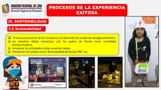 III. SOSTENIBILIDAD
PROCESOS DE LA EXPERIENCIA
EXITOSA
3.2 Sostenibilidad
 Practica permanente de los simulacros y el desarrollo de su plan de emergencia familiar.
 Las maestras deben interactuar con los padres de familia como actividades
extracurriculares.
 Incorporar las actividades al plan anual de trabajo.
 Interacción con aliados como: Municipalidad de Huaral, PNP, etc.
 