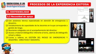 III. SOSTENIBILIDAD
PROCESOS DE LA EXPERIENCIA EXITOSA
3.3 Necesidad de apoyo
 Con asistencia técnica especializada en atención de emergencias y
desastres.
 Fortalecimiento de capacidades de las docentes en lo que corresponde a
gestión de riesgo.
 Reuniones colegiadas con el acompañamiento del directivo.
 Acceso a material bibliográfico referente al tema, además de bibliografía
virtual y videos.
 Cursos y talleres en GESTIÓN DEL RIESGO DE EMERGENCIAS Y
DESASTRES - DIRECTIVOS Y DOCENTES.
 
