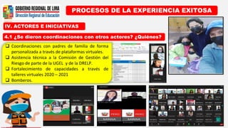 IV. ACTORES E INICIATIVAS
PROCESOS DE LA EXPERIENCIA EXITOSA
4.1 ¿Se dieron coordinaciones con otros actores? ¿Quiénes?
 Coordinaciones con padres de familia de forma
personalizada a través de plataformas virtuales.
 Asistencia técnica a la Comisión de Gestión del
Riesgo de parte de la UGEL y de la DRELP.
 Fortalecimiento de capacidades a través de
talleres virtuales 2020 – 2021
 Bomberos.
 
