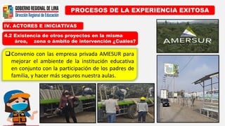 IV. ACTORES E INICIATIVAS
PROCESOS DE LA EXPERIENCIA EXITOSA
4.2 Existencia de otros proyectos en la misma
área, zona o ámbito de intervención ¿Cuáles?
Convenio con las empresa privada AMESUR para
mejorar el ambiente de la institución educativa
en conjunto con la participación de los padres de
familia, y hacer más seguros nuestra aulas.
 