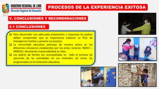 PROCESOS DE LA EXPERIENCIA EXITOSA
5.1 CONCLUSIONES
V. CONCLUSIONES Y RECOMENDACIONES
 Para desarrollar una adecuada preparación y respuesta los padres
deben comprender que es importancia elaborar su Plan de
Emergencia Familiar y ponerlo en practica.
 La comunidad educativa participa de manera activa en los
diferentes simulacros establecidos por los entes rectores: INDECI –
MINEDU, denotando responsabilidad en ellas.
 Los padres de familia son acompañadas en todo el proceso de
ejecución de las actividades en sus viviendas; así como, las
programadas en la institución educativa.
 