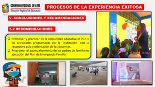 PROCESOS DE LA EXPERIENCIA EXITOSA
5.2 RECOMENDACIONES
V. CONCLUSIONES Y RECOMENDACIONES
 Promover y practicar en la comunidad educativa el PGR y
las actividades programadas por la institución con la
respectiva guía y orientación de las docentes.
 Programar el acompañamiento de los padres de familia en
ejecución del Plan de Emergencia Familiar.
 