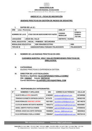 DIRECCIÓN REGIONAL DE EDUCACIÓN
DIRECCIÓN 232 5546 / DGP – 239 3326 / DGI – 239 3235 / ADM – 239 3054 / OTD – 232 3875 / OCI – 232 3894 / DAJ – 239 2598
Av. Independencia s/n - Santa María - Huaura (km. 151.5 - Panamericana Norte - Margen Este / Plazuela Sta. María)
ANEXO N° 01 - FICHA DE INSCRIPCIÓN
(BUENAS PRÁCTICAS EN GESTIÓN DE RIESGO DE DESASTRE)
I. DATOS DE LA I.E.:
DRE Lima - Provincias UGEL N° 10
NOMBRE DE LA IE 21562 OSCAR BERCKEMEYER PAZOS
CODIGO
MODULAR
0766014-
0248443-
1521384
LOCALIDAD JESÚS DEL VALLE DISTRITO HUARAL
NIVEL EDUCATIVO INICIAL – PRIMARIA - SECUNDARIA
MODALIDAD EDUCATIVA: EBR /EBA/EBE/CETPRO EBR
TIPO DE IE UNIDOCENTE/MULTIGRADO/ POLIDOCENTE POLIDOCENTE
II. NOMBRE DE LAS BUENAS PRÁCTICAS EN GRD:
CUIDAMOS NUESTRA VIDA Y SALUD PROMOVIENDO PRÁCTICAS DE
SIMULACROS.
III. CATEGORÍAS:
BUENAS PRACTICAS O EXPERIENCIA EXITOSA
IV. DIRECTOR DE LA IE FOCALIZADA:
Nombres y Apellidos: ELVA ESPERANZA PADILLA GOMEZ
DNI: 15964647 Celular: 993724143
Correo electrónico: ELVAPADILLA0310@HOTMAIL.COM
V. RESPONSABLES E INTEGRANTES:
N° NOMBRES Y APELLIDOS DNI CORREO ELECTRÓNICO CELULAR
GLADYS ISELLA VERA QUIJAITE 21462463 gladysvera@hotmail.com 957489568
TRINIDAD ELIZABETH ESPINOZA ZAPATA 8131479 trinidadeli1992@gmail.com 983623182
DAVID RONALDO SANCHEZ LAFORA 19211951 davidlafora1969@gmail.com 901146319
CLOTILDE MARINA RETUERTO MORENO 15953773 clotilderetuerto@hotmail.com 985428081
ANGEL UBERTO PANTOJA RAMOS 15750000 gabriel2296@hotmail.com 975959343
HERNÁN JESÚS NALVARTE ESPINOZA 15948855 jhernan_18@hotmail.com 980294833
ELVA ESPERANZA PADILLA GOMEZ 15964647 elvapadilla0310@hotmail.com 993724143
 