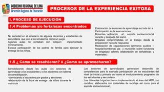 I. PROCESO DE EJECUCIÓN
PROCESOS DE LA EXPERIENCIA EXITOSA
1.4 Problemas y/o fortalezas encontrados
1.5 ¿ Como se resolvieron? ó ¿Como se aprovecharon?
No seriedad en el simulacro de algunos docentes y estudiantes de
secundaria que ven a los simulacros como un juego .
Algunas aulas no contaban con botiquín implementado
mínimamente.
Escasa participación de los padres de familia para ejecutar la
entrega de los niños.
Elaboración de sesiones de aprendizaje en toda la i.e
Participación en la evacuaciones
Docentes aplicando el soporte socioemocional
durante y después del sismo
Brigadas comprometidas en el trabajo desde la
preparación hasta la respuesta
Realización de capacitaciones (primeros auxilios –
hospital-bomberos) gia y reuniones sobre funciones
de brigadas) talleres (elaboración de señaléticas y
materiales)
Sensibilizando desde las aulas con sesiones de
aprendizaje a los estudiantes y a los docentes con talleres
de sensibilización.
-convocando a los padres por grados y secciones
-elaboración de la ficha de entrega de niños durante la
matricula
Las sesiones de aprendizajes generaban desarrollo de
competencias para la acertada participación de los estudiantes del
nivel de inicial y primaria así como el involucramiento progresivo de
los estudiantes y secundaria.
Las diferentes brigadas fueron implementando el área del MED con
camillas elaborados con materiales de reciclaje así como para el
soporte socioemocional ,
 