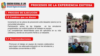 I. PROCESO DE EJECUCIÓN
PROCESOS DE LA EXPERIENCIA EXITOSA
1.6 Cambios que se dieron
1.7 Recomendaciones
Incremento en la cultura de prevención ante desastre (sismo) en la
comunidad educativa
Participación activa de las brigadas en los simulacros
programados con actitud positiva de trabajar en equipo.
Las competencias desarrolladas para ser aplicados en su vida
cotidiana y donde se encuentre frente a un desastre.
Promover el trabajo en equipo de manera colaborativa
para lograr una adecuada actuación en los simulacros y
actividades concernientes a GRD
 