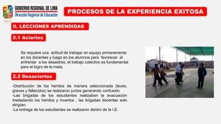 II. LECCIONES APRENDIDAS
PROCESOS DE LA EXPERIENCIA EXITOSA
2.1 Aciertos
2.2 Desaciertos
Se requiere una actitud de trabajar en equipo primeramente
en los docentes y luego en los alumnos para favorecer el
enfrentar a los desastres, el trabajo colectivo es fundamental
para el logro de la meta.
-Distribución de los heridos de manera seleccionada (leves,
graves y fallecidos) se realizaron juntos generando confusión.
-Las brigadas de los estudiantes realizaban la evacuación
trasladando los heridos y muertos , las brigadas docentes solo
dirigían.
-La entrega de los estudiantes se realizaron dentro de la I.E.
 