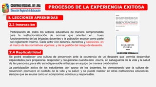 II. LECCIONES APRENDIDAS
PROCESOS DE LA EXPERIENCIA EXITOSA
2.3 Innovación
2.4 Replicabilidad
Se podrá establecer una cultura de prevención ante la ocurrencia de un desastre que permita desarrollar
capacidades para prepararse, responder y recuperarse cuando esto ocurra, en salvaguarda de la vida y la salud
de las personas, para ello es indispensable el trabajo en equipo de manera colaborativa
La participación activa de los estudiantes con apoyo de los docentes, ha demostrando que la cultura de
prevención promueve el cuidado de la vida y la salud; y se puede realizar en otras instituciones educativas
siempre que se asuma como un compromiso continuo y responsable.
Participación de todos los actores educativos de manera comprometida
para la institucionalización de normas que orienten el buen
funcionamiento de las brigadas docentes y la población escolar como parte
del reglamento interno. Cada actor con deberes, derechos y sanciones, en
el marco de las normativas vigentes; y de la gestión del riesgo de desastre.
 