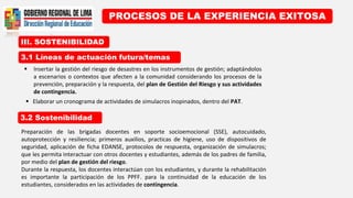 III. SOSTENIBILIDAD
PROCESOS DE LA EXPERIENCIA EXITOSA
3.1 Líneas de actuación futura/temas
3.2 Sostenibilidad
 Insertar la gestión del riesgo de desastres en los instrumentos de gestión; adaptándolos
a escenarios o contextos que afecten a la comunidad considerando los procesos de la
prevención, preparación y la respuesta, del plan de Gestión del Riesgo y sus actividades
de contingencia..
 Elaborar un cronograma de actividades de simulacros inopinados, dentro del PAT.
Preparación de las brigadas docentes en soporte socioemocional (SSE), autocuidado,
autoprotección y resiliencia; primeros auxilios, practicas de higiene, uso de dispositivos de
seguridad, aplicación de ficha EDANSE, protocolos de respuesta, organización de simulacros;
que les permita interactuar con otros docentes y estudiantes, además de los padres de familia,
por medio del plan de gestión del riesgo.
Durante la respuesta, los docentes interactúan con los estudiantes, y durante la rehabilitación
es importante la participación de los PPFF. para la continuidad de la educación de los
estudiantes, considerados en las actividades de contingencia.
 