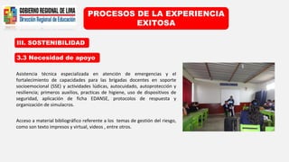 III. SOSTENIBILIDAD
PROCESOS DE LA EXPERIENCIA
EXITOSA
3.3 Necesidad de apoyo
Asistencia técnica especializada en atención de emergencias y el
fortalecimiento de capacidades para las brigadas docentes en soporte
socioemocional (SSE) y actividades lúdicas, autocuidado, autoprotección y
resiliencia; primeros auxilios, practicas de higiene, uso de dispositivos de
seguridad, aplicación de ficha EDANSE, protocolos de respuesta y
organización de simulacros.
Acceso a material bibliográfico referente a los temas de gestión del riesgo,
como son texto impresos y virtual, videos , entre otros.
 