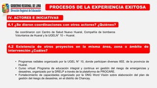 IV. ACTORES E INICIATIVAS
PROCESOS DE LA EXPERIENCIA EXITOSA
4.1 ¿Se dieron coordinaciones con otros actores? ¿Quiénes?
4.2 Existencia de otros proyectos en la misma área, zona o ámbito de
intervención ¿Cuáles?
Se coordinaron con Centro de Salud Nuevo Huaral, Compañía de bomberos
Voluntarios de Huaral y la UGELN° 10 – Huaral.
• Programas radiales organizado por la UGEL N° 10, donde participan diversas IIEE. de la provincia de
Huaral.
 Curso virtual: Programa de educación integral y continua en gestión del riesgo de emergencias y
desastres, organizado por la DRELP a través de la plataforma de PROCARE.
 Fortalecimiento de capacidades organizado por la ONG Word Visión sobre elaboración del plan de
gestión del riesgo de desastres, en el distrito de Chancay.
 
