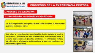 I. PROCESO DE EJECUCIÓN
PROCESOS DE LA EXPERIENCIA EXITOSA
1.1 Necesidades de aprendizaje identificada.
Un plan hogareño de emergencia puede salvar su vida y la de sus seres
queridos en caso de sismo.
Los niños al experimentar una situación sísmica tienden a sentirse
nerviosos y asustados por ello orientaremos a las familias sobre el
soporte socioemocional (charlas, dinámicas y actividades lúdicas)
para fortalecer el aspecto socioemocional y que esto conlleve a un
aprendizaje significativo.
 