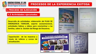 I. PROCESO DE EJECUCIÓN
PROCESOS DE LA EXPERIENCIA EXITOSA
1.2 Actividades ejecutadas
Desarrollo de actividades: elaboración del PLAN DE
EMERGENCIA FAMILIAR, soporte socioemocional,
actividades lúdicas y videos para concientizar a las
familias, sobre la Gestión del Riesgo de Desastres.
Capacitación de las maestras a
través de talleres y cursos de
actualización.
 