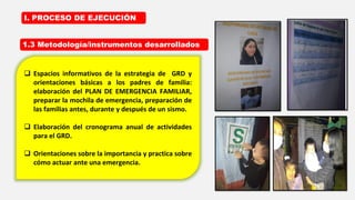 1.3 Metodología/instrumentos desarrollados
I. PROCESO DE EJECUCIÓN
 Espacios informativos de la estrategia de GRD y
orientaciones básicas a los padres de familia:
elaboración del PLAN DE EMERGENCIA FAMILIAR,
preparar la mochila de emergencia, preparación de
las familias antes, durante y después de un sismo.
 Elaboración del cronograma anual de actividades
para el GRD.
 Orientaciones sobre la importancia y practica sobre
cómo actuar ante una emergencia.
 