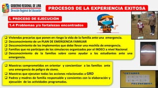 I. PROCESO DE EJECUCIÓN
PROCESOS DE LA EXPERIENCIA EXITOSA
1.4 Problemas y/o fortalezas encontrados
 Viviendas precarias que ponen en riesgo la vida de la familia ante una emergencia.
 Desconocimiento de un PLAN DE EMERGENCIA FAMILIAR
 Desconocimiento de los implementos que debe llevar una mochila de emergencia.
 Familias que no participan de los simulacros organizados por el INDECI a nivel Nacional
 Desconocimiento de la familias sobre como ayudar a los estudiantes ante una
emergencia.
 