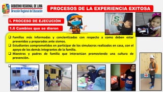 I. PROCESO DE EJECUCIÓN
PROCESOS DE LA EXPERIENCIA EXITOSA
1.6 Cambios que se dieron
 Familias más informadas y concientizadas con respecto a como deben estar
prevenidos y preparados ante sismos.
 Estudiantes comprometidos en participar de los simulacros realizados en casa, con el
apoyo de los demás integrantes de la familia.
 Maestras y padres de familia que interactúan promoviendo una cultura de
prevención.

 