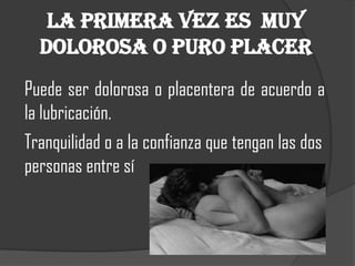La primera vez es muy
  dolorosa o puro placer
Puede ser dolorosa o placentera de acuerdo a
la lubricación.
Tranquilidad o a la confianza que tengan las dos
personas entre sí
 