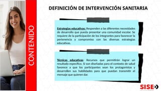 CONTENIDO
DEFINICIÓN DE INTERVENCIÓN SANITARIA
Estrategias educativas: Responden a las diferentes necesidades
de desarrollo que pueda presentar una comunidad escolar. Se
requiere de la participación de los integrantes para favorecer la
pertenencia y compromiso con las diversas estrategias
educativas.
Técnicas educativas: Recursos que permitirán lograr un
resultado específico. Si son diseñadas para el contexto de salud
favorece a que los participantes sean los protagonistas y
desarrollen sus habilidades para que puedan transmitir el
mensaje que quieren dar.
 
