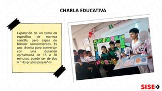 Exposición de un tema en
específico de manera
sencilla, pero capaz de
brindar conocimientos. Es
una técnica para conversar
con una duración
aproximada de 15 a 20
minutos, puede ser de dos
o más grupos pequeños.
CHARLA EDUCATIVA
 