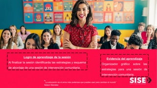 “La educación es el arma más poderosa que puedes usar para cambiar el mundo”
Nelson Mandela
Evidencia del aprendizaje
Organizador gráfico sobre las
estrategias para una sesión de
intervención comunitaria.
Logro de aprendizaje de la sesión
Al finalizar la sesión identificarás las estrategias y esquema
de abordaje de una sesión de intervención comunitaria.
 