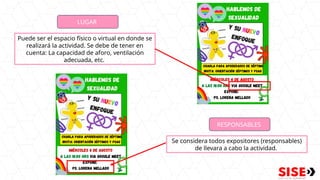 LUGAR
Puede ser el espacio físico o virtual en donde se
realizará la actividad. Se debe de tener en
cuenta: La capacidad de aforo, ventilación
adecuada, etc.
RESPONSABLES
Se considera todos expositores (responsables)
de llevara a cabo la actividad.
 