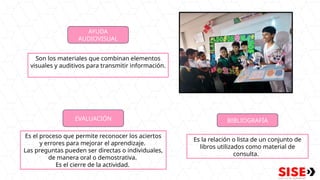 AYUDA
AUDIOVISUAL
Son los materiales que combinan elementos
visuales y auditivos para transmitir información.
EVALUACIÓN
Es el proceso que permite reconocer los aciertos
y errores para mejorar el aprendizaje.
Las preguntas pueden ser directas o individuales,
de manera oral o demostrativa.
Es el cierre de la actividad.
BIBLIOGRAFÍA
Es la relación o lista de un conjunto de
libros utilizados como material de
consulta.
 