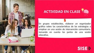 ACTIVIDAD EN CLASE
En grupos establecidos, elaborar un organizador
gráfico sobre las características de las estrategias a
emplear en una sesión de intervención comunitaria,
tomando en cuenta las partes de una sesión
educativa.
 