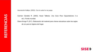 REFERENCIAS
Asociación Kallpa. (2003). Con la salud si se juega.
Carmen Cándelo R. (2003). Hacer Talleres: Una Guía Para Capacitadores (1.a
ed.). Fondo mundial.
Diana Krings P. (S.F). Elaboración del material para charas educativas sobre las reglas
de oro para la higiene del hogar.
 