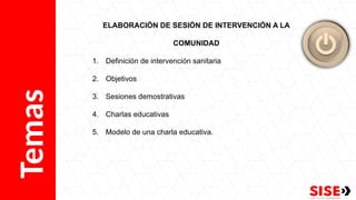 Temas ELABORACIÓN DE SESIÓN DE INTERVENCIÓN A LA
COMUNIDAD
1. Definición de intervención sanitaria
2. Objetivos
3. Sesiones demostrativas
4. Charlas educativas
5. Modelo de una charla educativa.
 