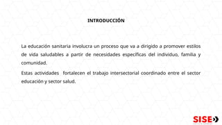INTRODUCCIÓN
La educación sanitaria involucra un proceso que va a dirigido a promover estilos
de vida saludables a partir de necesidades específicas del individuo, familia y
comunidad.
Estas actividades fortalecen el trabajo intersectorial coordinado entre el sector
educación y sector salud.
 