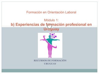 RECURSOS DE FORMACIÓN
URUGUAY
Formación en Orientación Laboral
Módulo 1:
b) Experiencias de formación profesional en
Uruguay
 