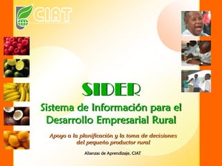 SIDER
Sistema de Información para el
Desarrollo Empresarial Rural
Apoyo a la planificación y la toma de decisiones
del pequeño productor rural
Alianzas de Aprendizaje, CIAT
 