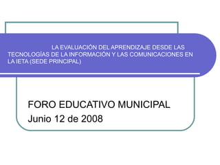 LA EVALUACIÓN DEL APRENDIZAJE DESDE LAS
TECNOLOGÍAS DE LA INFORMACIÓN Y LAS COMUNICACIONES EN
LA IETA (SEDE PRINCIPAL)
FORO EDUCATIVO MUNICIPAL
Junio 12 de 2008
 
