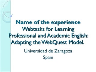 Name of the experience Webtasks for Learning Professional and Academic English: Adapting the WebQuest Model.  Universidad de Zaragoza Spain 