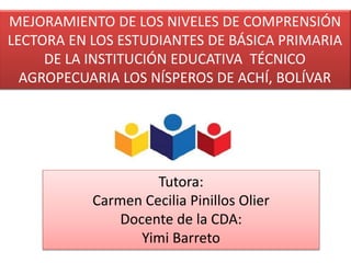 MEJORAMIENTO DE LOS NIVELES DE COMPRENSIÓN
LECTORA EN LOS ESTUDIANTES DE BÁSICA PRIMARIA
DE LA INSTITUCIÓN EDUCATIVA TÉCNICO
AGROPECUARIA LOS NÍSPEROS DE ACHÍ, BOLÍVAR
Tutora:
Carmen Cecilia Pinillos Olier
Docente de la CDA:
Yimi Barreto
 
