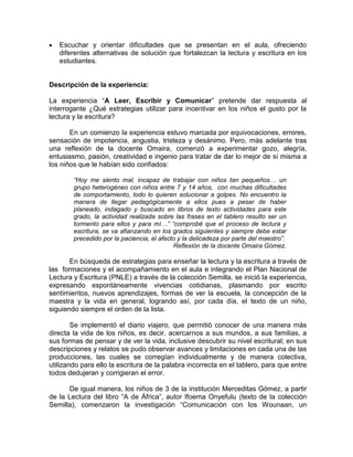 

Escuchar y orientar dificultades que se presentan en el aula, ofreciendo
diferentes alternativas de solución que fortalezcan la lectura y escritura en los
estudiantes.

Descripción de la experiencia:
La experiencia “A Leer, Escribir y Comunicar” pretende dar respuesta al
interrogante ¿Qué estrategias utilizar para incentivar en los niños el gusto por la
lectura y la escritura?
En un comienzo la experiencia estuvo marcada por equivocaciones, errores,
sensación de impotencia, angustia, tristeza y desánimo. Pero, más adelante tras
una reflexión de la docente Omaira, comenzó a experimentar gozo, alegría,
entusiasmo, pasión, creatividad e ingenio para tratar de dar lo mejor de sí misma a
los niños que le habían sido confiados:
“Hoy me siento mal, incapaz de trabajar con niños tan pequeños… un
grupo heterogéneo con niños entre 7 y 14 años, con muchas dificultades
de comportamiento, todo lo quieren solucionar a golpes. No encuentro la
manera de llegar pedagógicamente a ellos pues a pesar de haber
planeado, indagado y buscado en libros de texto actividades para este
grado, la actividad realizada sobre las frases en el tablero resulto ser un
tormento para ellos y para mí…” “comprobé que el proceso de lectura y
escritura, se va afianzando en los grados siguientes y siempre debe estar
precedido por la paciencia, el afecto y la delicadeza por parte del maestro”.
Reflexión de la docente Omaira Gómez.

En búsqueda de estrategias para enseñar la lectura y la escritura a través de
las formaciones y el acompañamiento en el aula e integrando el Plan Nacional de
Lectura y Escritura (PNLE) a través de la colección Semilla, se inició la experiencia,
expresando espontáneamente vivencias cotidianas, plasmando por escrito
sentimientos, nuevos aprendizajes, formas de ver la escuela, la concepción de la
maestra y la vida en general, logrando así, por cada día, el texto de un niño,
siguiendo siempre el orden de la lista.
Se implementó el diario viajero, que permitió conocer de una manera más
directa la vida de los niños, es decir, acercarnos a sus mundos, a sus familias, a
sus formas de pensar y de ver la vida, inclusive descubrir su nivel escritural; en sus
descripciones y relatos se pudo observar avances y limitaciones en cada una de las
producciones, las cuales se corregían individualmente y de manera colectiva,
utilizando para ello la escritura de la palabra incorrecta en el tablero, para que entre
todos dedujeran y corrigieran el error.
De igual manera, los niños de 3 de la institución Merceditas Gómez, a partir
de la Lectura del libro “A de África”, autor Ifoema Onyefulu (texto de la colección
Semilla), comenzaron la investigación “Comunicación con los Wounaan, un

 