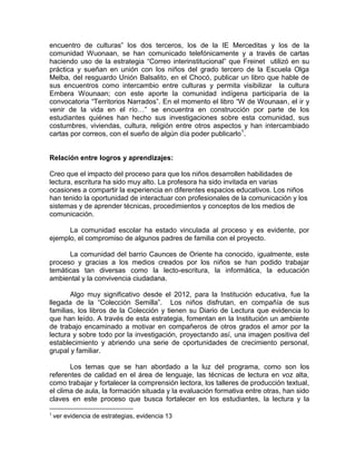 encuentro de culturas” los dos terceros, los de la IE Merceditas y los de la
comunidad Wuonaan, se han comunicado telefónicamente y a través de cartas
haciendo uso de la estrategia “Correo interinstitucional” que Freinet utilizó en su
práctica y sueñan en unión con los niños del grado tercero de la Escuela Olga
Melba, del resguardo Unión Balsalito, en el Chocó, publicar un libro que hable de
sus encuentros como intercambio entre culturas y permita visibilizar la cultura
Embera Wounaan; con este aporte la comunidad indígena participaría de la
convocatoria “Territorios Narrados”. En el momento el libro “W de Wounaan, el ir y
venir de la vida en el río…” se encuentra en construcción por parte de los
estudiantes quiénes han hecho sus investigaciones sobre esta comunidad, sus
costumbres, viviendas, cultura, religión entre otros aspectos y han intercambiado
cartas por correos, con el sueño de algún día poder publicarlo1.

Relación entre logros y aprendizajes:
Creo que el impacto del proceso para que los niños desarrollen habilidades de
lectura, escritura ha sido muy alto. La profesora ha sido invitada en varias
ocasiones a compartir la experiencia en diferentes espacios educativos. Los niños
han tenido la oportunidad de interactuar con profesionales de la comunicación y los
sistemas y de aprender técnicas, procedimientos y conceptos de los medios de
comunicación.
La comunidad escolar ha estado vinculada al proceso y es evidente, por
ejemplo, el compromiso de algunos padres de familia con el proyecto.
La comunidad del barrio Caunces de Oriente ha conocido, igualmente, este
proceso y gracias a los medios creados por los niños se han podido trabajar
temáticas tan diversas como la lecto-escritura, la informática, la educación
ambiental y la convivencia ciudadana.
Algo muy significativo desde el 2012, para la Institución educativa, fue la
llegada de la “Colección Semilla”. Los niños disfrutan, en compañía de sus
familias, los libros de la Colección y tienen su Diario de Lectura que evidencia lo
que han leído. A través de esta estrategia, fomentan en la Institución un ambiente
de trabajo encaminado a motivar en compañeros de otros grados el amor por la
lectura y sobre todo por la investigación, proyectando así, una imagen positiva del
establecimiento y abriendo una serie de oportunidades de crecimiento personal,
grupal y familiar.
Los temas que se han abordado a la luz del programa, como son los
referentes de calidad en el área de lenguaje, las técnicas de lectura en voz alta,
como trabajar y fortalecer la comprensión lectora, los talleres de producción textual,
el clima de aula, la formación situada y la evaluación formativa entre otras, han sido
claves en este proceso que busca fortalecer en los estudiantes, la lectura y la
1

ver evidencia de estrategias, evidencia 13

 