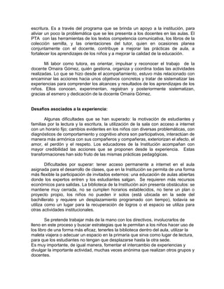 escritura. Es a través del programa que se brinda un apoyo a la institución, para
aliviar un poco la problemática que se les presenta a los docentes en las aulas. El
PTA con las herramientas de los textos competencia comunicativa, los libros de la
colección semilla, y las orientaciones del tutor, quien en ocasiones planea
conjuntamente con el docente, contribuye a mejorar las prácticas de aula, a
fortalecer los aprendizajes de los niños y a mejorar la calidad de la educación.
Mi labor como tutora, es orientar, impulsar y reconocer el trabajo de la
docente Omaira Gómez, quién gestiona, organiza y coordina todas las actividades
realizadas. Lo que se hizo desde el acompañamiento, estuvo más relacionado con
encaminar las acciones hacia unos objetivos concretos y tratar de sistematizar las
experiencias para comprender los alcances y resultados de los aprendizajes de los
niños. Ellos conocen, experimentan, registran y posteriormente sistematizan,
gracias al esmero y dedicación de la docente Omaira Gómez.

Desafíos asociados a la experiencia:
Algunas dificultades que se han superado: la motivación de estudiantes y
familias por la lectura y la escritura, la utilización de la sala con acceso a internet
con un horario fijo; cambios evidentes en los niños con diversas problemáticas, con
diagnósticos de comportamiento y cognitivo ahora son participativos, interactúan de
manera más armónica con sus compañeros y compañeras, exteriorizan el afecto, el
amor, el perdón y el respeto. Los educadores de la Institución acompañan con
mayor credibilidad las acciones que se proponen desde la experiencia. Estas
transformaciones han sido fruto de las mismas prácticas pedagógicas.
Dificultades por superar: tener acceso permanente a internet en el aula
asignada para el desarrollo de clases, que en la Institución se permita de una forma
más flexible la participación de invitados externos: una educación de aulas abiertas
donde los expertos entren y los estudiantes salgan. Se requieren más recursos
económicos para salidas. La biblioteca de la Institución aún presenta obstáculos: se
mantiene muy cerrada, no se cumplen horarios establecidos, no tiene un plan o
proyecto propio, los niños no pueden ir solos (está ubicada en la sede del
bachillerato y requiere un desplazamiento programado con tiempo), todavía se
utiliza como un lugar para la recuperación de logros o el espacio se utiliza para
otras actividades institucionales.
Se pretende trabajar más de la mano con los directivos, involucrarlos de
lleno en este proceso y buscar estrategias que le permitan a los niños hacer uso de
los libro de una forma más eficaz, tenerles la biblioteca dentro del aula, utilizar la
maleta viajera o adecuar un espacio en la primaria que sirva como lugar de lectura,
para que los estudiantes no tengan que desplazarse hasta la otra sede.
Es muy importante, de igual manera, fomentar el intercambio de experiencias y
divulgar la importante actividad, muchas veces anónima que realizan otros grupos y
docentes.

 