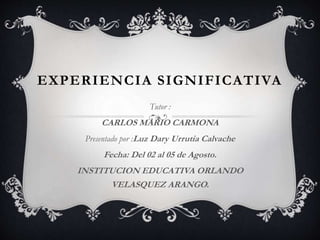 EXPERIENCIA SIGNIFICATIVA 
Tutor : 
CARLOS MARIO CARMONA 
Presentado por :Luz Dary Urrutia Calvache 
Fecha: Del 02 al 05 de Agosto. 
INSTITUCION EDUCATIVA ORLANDO 
VELASQUEZ ARANGO. 
 