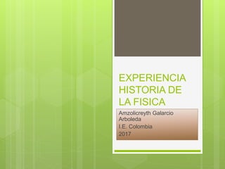 EXPERIENCIA
HISTORIA DE
LA FISICA
Amzolicreyth Galarcio
Arboleda
I.E. Colombia
2017
 